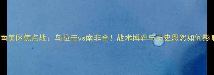 图片 世界杯预选赛南美区焦点战：乌拉圭vs南非全！战术博弈与历史恩怨如何影响晋级命运？1
