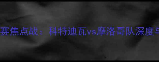 图片 世界杯预选赛焦点战：科特迪瓦vs摩洛哥队深度与赛事前瞻2