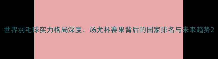 图片 世界羽毛球实力格局深度：汤尤杯赛果背后的国家排名与未来趋势2