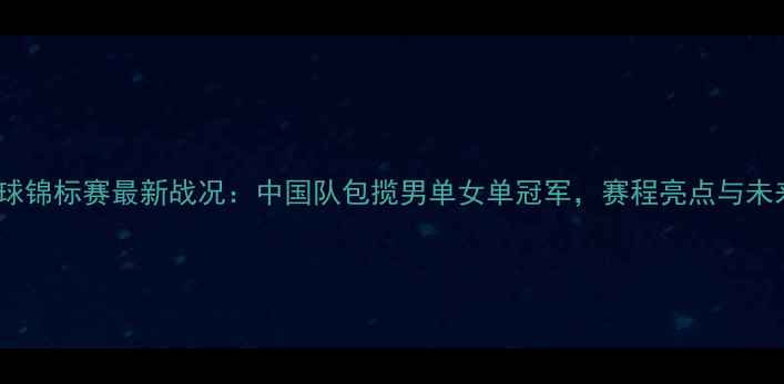 图片 世界羽毛球锦标赛最新战况：中国队包揽男单女单冠军，赛程亮点与未来展望全2