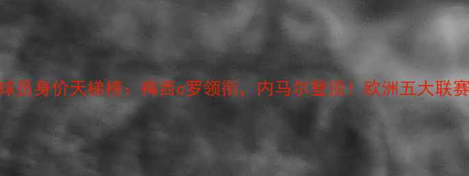 图片 世界足坛球员身价天梯榜：梅西c罗领衔，内马尔登顶！欧洲五大联赛球星身价
