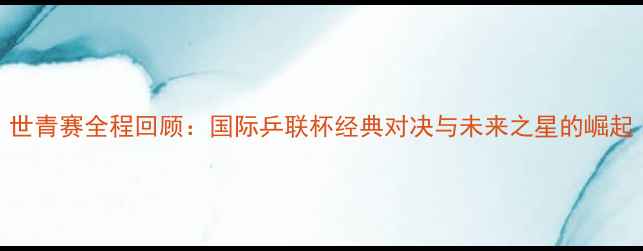 图片 世青赛全程回顾：国际乒联杯经典对决与未来之星的崛起