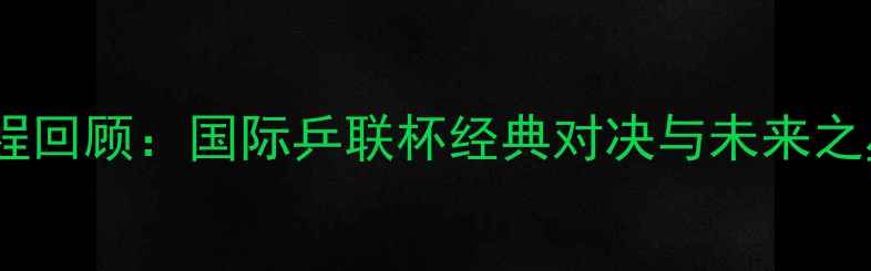 图片 世青赛全程回顾：国际乒联杯经典对决与未来之星的崛起1