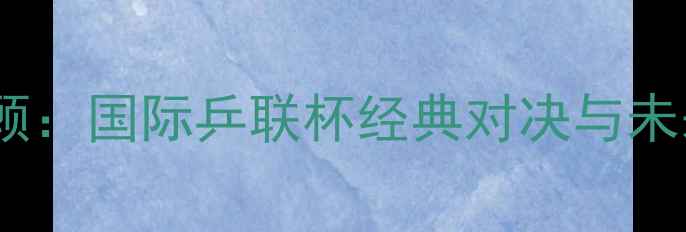 图片 世青赛全程回顾：国际乒联杯经典对决与未来之星的崛起2