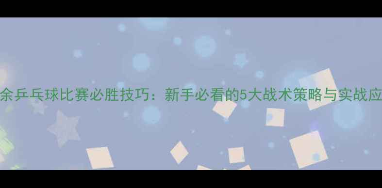 图片 业余乒乓球比赛必胜技巧：新手必看的5大战术策略与实战应用