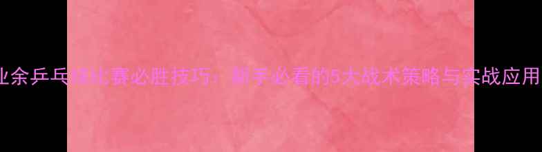 图片 业余乒乓球比赛必胜技巧：新手必看的5大战术策略与实战应用1