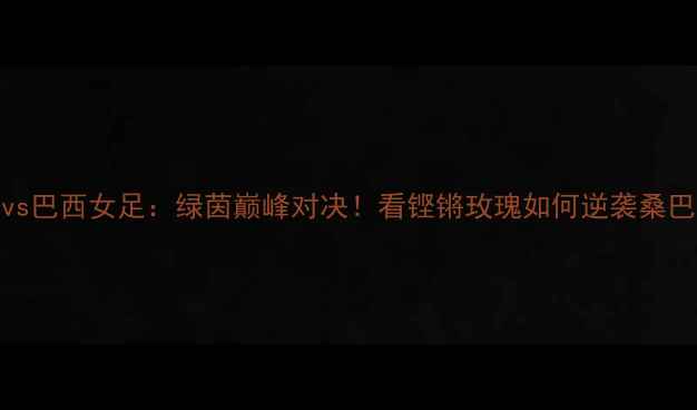 图片 中国vs巴西女足：绿茵巅峰对决！看铿锵玫瑰如何逆袭桑巴军团