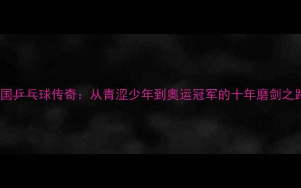 图片 中国乒乓球传奇：从青涩少年到奥运冠军的十年磨剑之路1