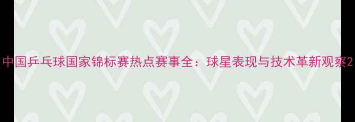 图片 中国乒乓球国家锦标赛热点赛事全：球星表现与技术革新观察2