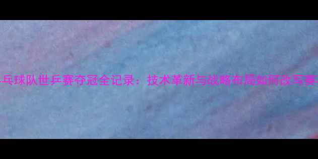 图片 中国乒乓球队世乒赛夺冠全记录：技术革新与战略布局如何改写赛事格局