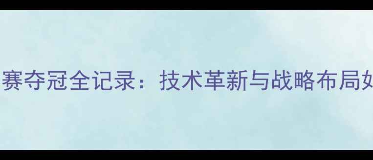 图片 中国乒乓球队世乒赛夺冠全记录：技术革新与战略布局如何改写赛事格局2