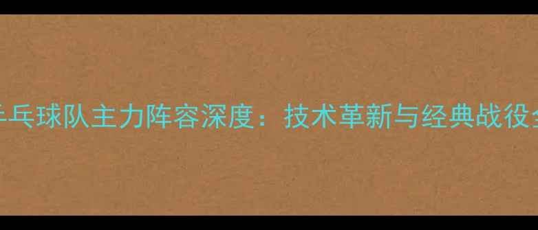 图片 中国乒乓球队主力阵容深度：技术革新与经典战役全记录