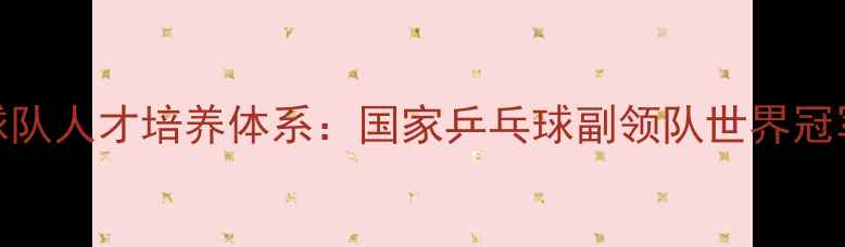 图片 中国乒乓球队人才培养体系：国家乒乓球副领队世界冠军成长密码