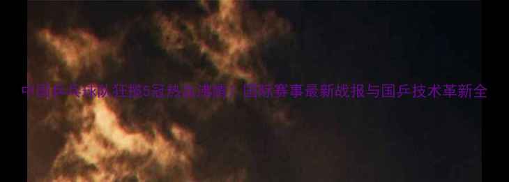 图片 中国乒乓球队狂揽5冠热血沸腾！国际赛事最新战报与国乒技术革新全