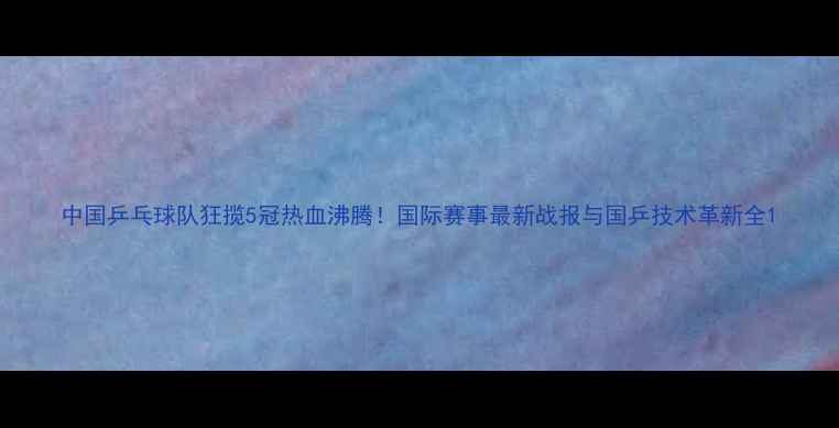 图片 中国乒乓球队狂揽5冠热血沸腾！国际赛事最新战报与国乒技术革新全1