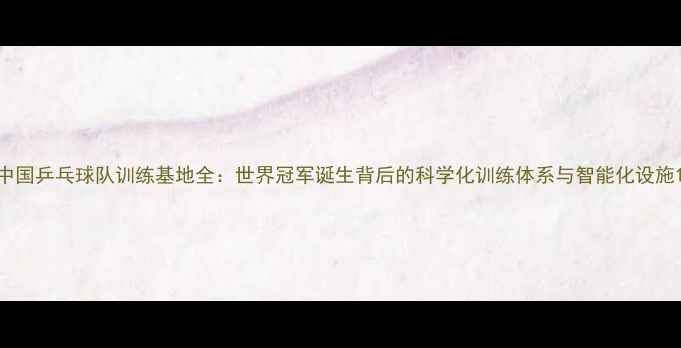 图片 中国乒乓球队训练基地全：世界冠军诞生背后的科学化训练体系与智能化设施1