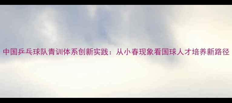 图片 中国乒乓球队青训体系创新实践：从小春现象看国球人才培养新路径