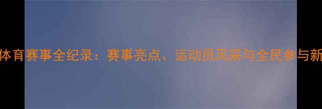 图片 中国体育赛事全纪录：赛事亮点、运动员风采与全民参与新趋势