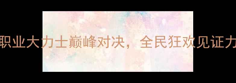 图片 中国力量格斗大赛：职业大力士巅峰对决，全民狂欢见证力量与技巧的终极碰撞