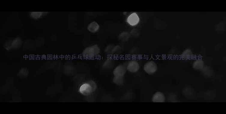 图片 中国古典园林中的乒乓球运动：探秘名园赛事与人文景观的完美融合