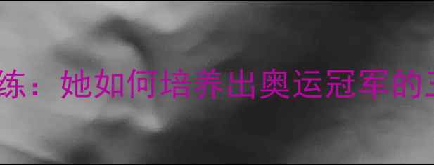 图片 中国女乒传奇教练：她如何培养出奥运冠军的三大核心训练法1