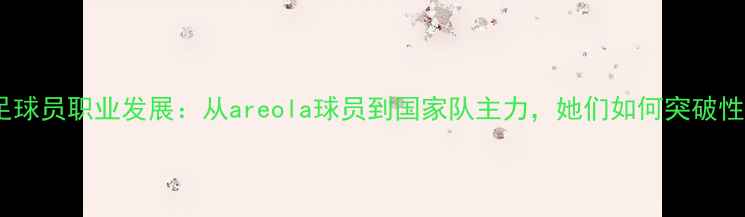 图片 中国女性足球员职业发展：从areola球员到国家队主力，她们如何突破性别壁垒？1