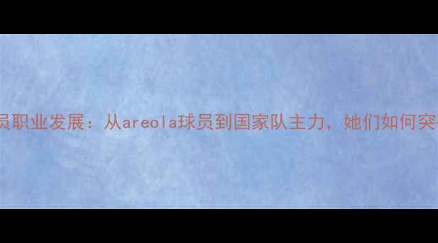 图片 中国女性足球员职业发展：从areola球员到国家队主力，她们如何突破性别壁垒？2