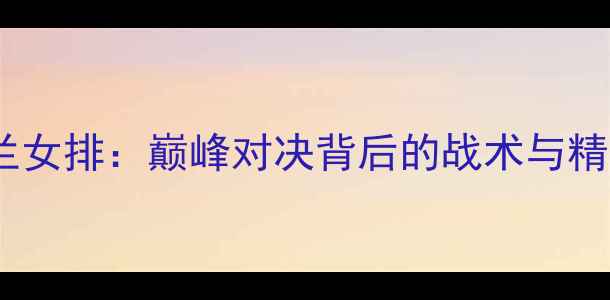 图片 中国女排vs荷兰女排：巅峰对决背后的战术与精彩看点全解读2