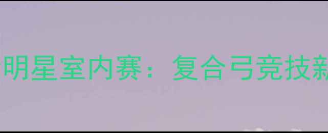 图片 中国弓道全明星室内赛：复合弓竞技新纪元开启2