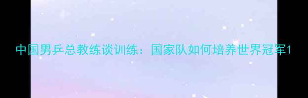 图片 中国男乒总教练谈训练：国家队如何培养世界冠军1