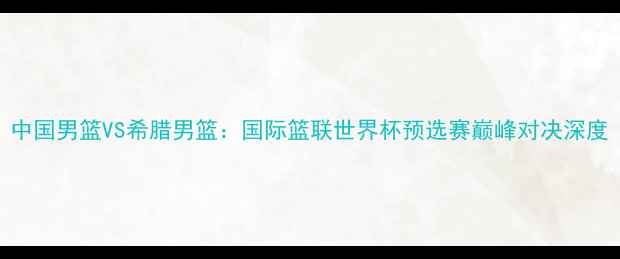 图片 中国男篮VS希腊男篮：国际篮联世界杯预选赛巅峰对决深度