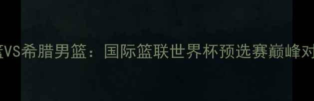 图片 中国男篮VS希腊男篮：国际篮联世界杯预选赛巅峰对决深度1