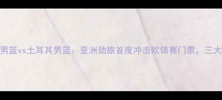 图片 中国男篮vs土耳其男篮：亚洲劲旅首度冲击欧锦赛门票，三大看点