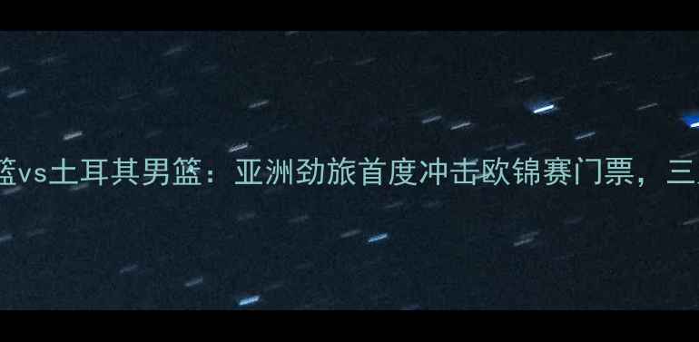 图片 中国男篮vs土耳其男篮：亚洲劲旅首度冲击欧锦赛门票，三大看点1
