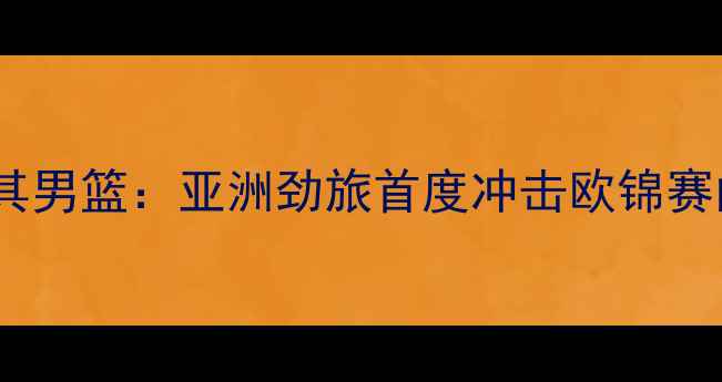 图片 中国男篮vs土耳其男篮：亚洲劲旅首度冲击欧锦赛门票，三大看点2