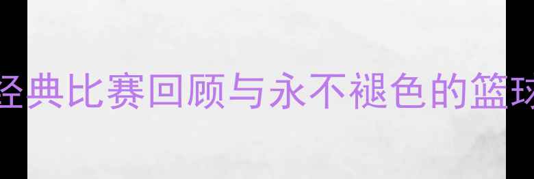 图片 中国男篮热血征程：经典比赛回顾与永不褪色的篮球记忆球迷必看全记录