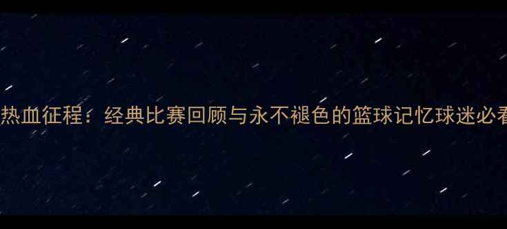 图片 中国男篮热血征程：经典比赛回顾与永不褪色的篮球记忆球迷必看全记录2