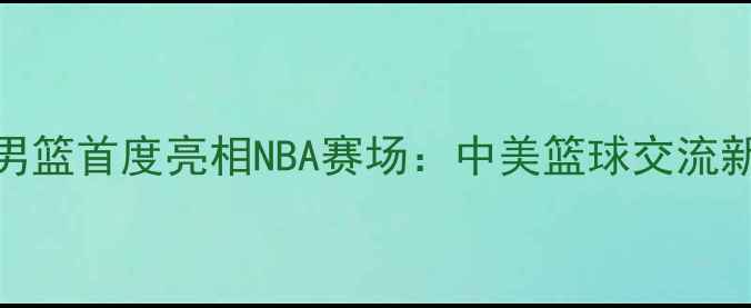 图片 中国男篮首度亮相NBA赛场：中美篮球交流新篇章