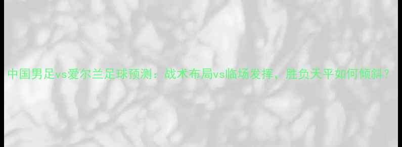 图片 中国男足vs爱尔兰足球预测：战术布局vs临场发挥，胜负天平如何倾斜？