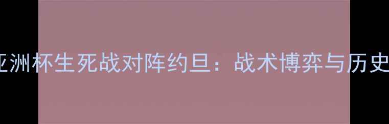 图片 中国男足亚洲杯生死战对阵约旦：战术博弈与历史恩怨深度2