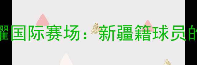 图片 中国穆斯林运动员闪耀国际赛场：新疆籍球员的绿茵梦想与民族精神