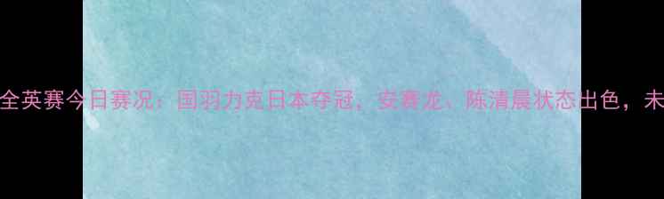 图片 中国羽毛球全英赛今日赛况：国羽力克日本夺冠，安赛龙、陈清晨状态出色，未来展望分析
