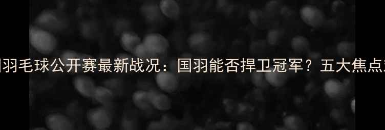 图片 中国羽毛球公开赛最新战况：国羽能否捍卫冠军？五大焦点对决