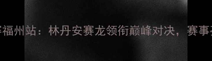 图片 中国羽毛球公开赛福州站：林丹安赛龙领衔巅峰对决，赛事亮点与观赛指南全