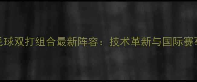 图片 中国羽毛球双打组合最新阵容：技术革新与国际赛事表现全