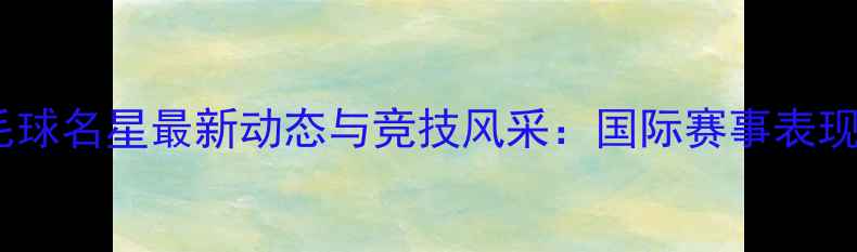 图片 中国羽毛球名星最新动态与竞技风采：国际赛事表现及技术1