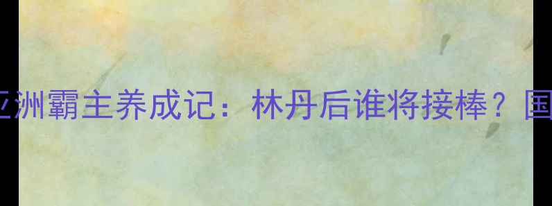 图片 中国羽毛球强势回归！亚洲霸主养成记：林丹后谁将接棒？国羽新生代如何逆袭登顶1