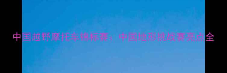 图片 中国越野摩托车锦标赛：中国地形挑战赛亮点全