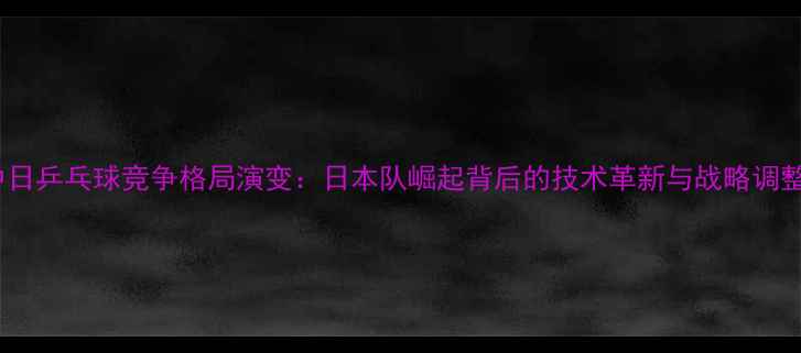 图片 中日乒乓球竞争格局演变：日本队崛起背后的技术革新与战略调整1