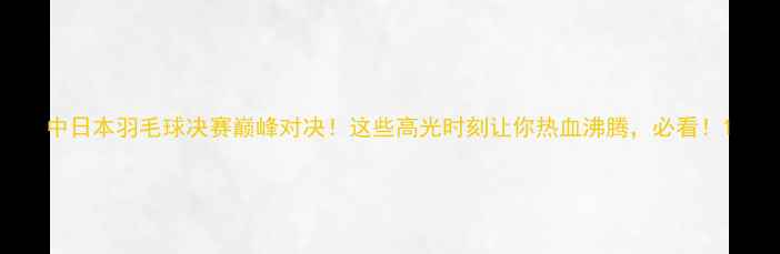 图片 中日本羽毛球决赛巅峰对决！这些高光时刻让你热血沸腾，必看！1